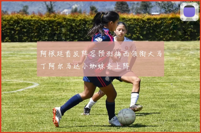 阿根廷首发阵容预测梅西领衔大马丁阿尔马达小蜘蛛齐上阵