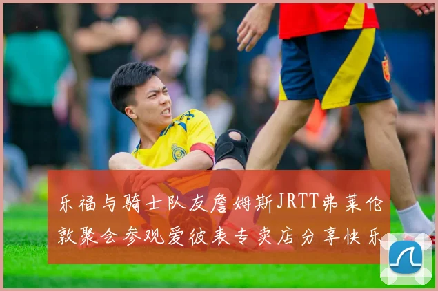乐福与骑士队友詹姆斯JRTT弗莱伦敦聚会参观爱彼表专卖店分享快乐时光