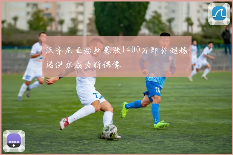 沃齐尼亚粉丝暴涨1400万即将超越诺伊尔成为新偶像