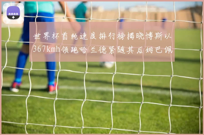 世界杯首轮速度排行榜揭晓博斯以367kmh领跑哈兰德紧随其后姆巴佩位列第九