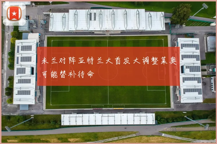米兰对阵亚特兰大首发大调整莱奥可能替补待命