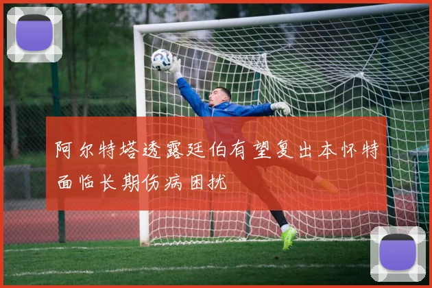 阿尔特塔透露廷伯有望复出本怀特面临长期伤病困扰