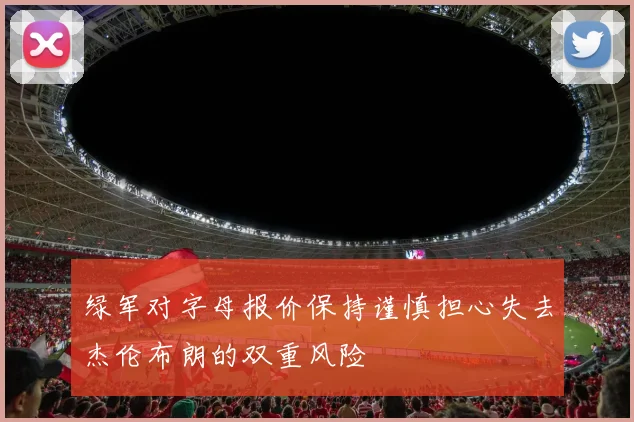 绿军对字母报价保持谨慎担心失去杰伦布朗的双重风险