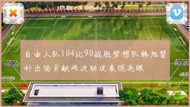 自由人队104比90战胜梦想队韩旭替补出场贡献两次助攻表现亮眼