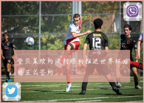 登贝莱续约谈判顺利推进世界杯后将正式签约