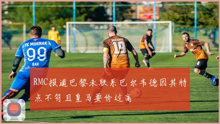 RMC报道巴黎未联系巴尔韦德因其特点不符且皇马要价过高