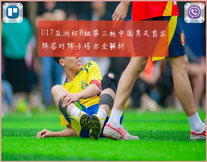 U17亚洲杯B组第三轮中国男足首发阵容对阵卡塔尔全解析