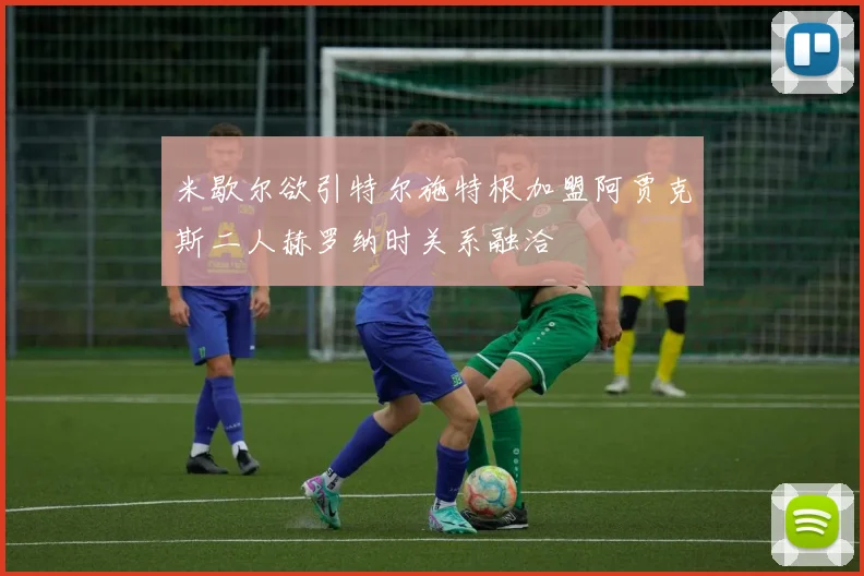 米歇尔欲引特尔施特根加盟阿贾克斯二人赫罗纳时关系融洽