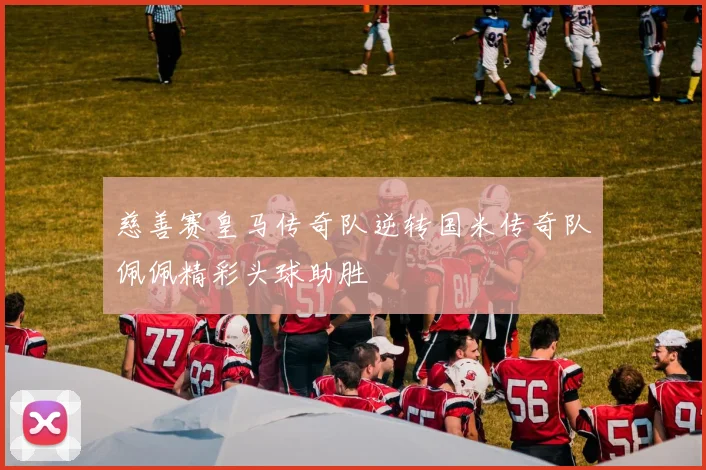 慈善赛皇马传奇队逆转国米传奇队佩佩精彩头球助胜