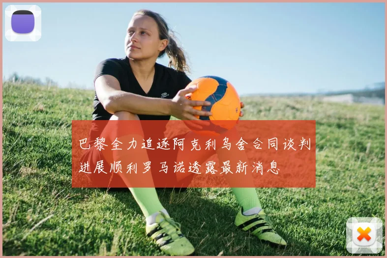 巴黎全力追逐阿克利乌舍合同谈判进展顺利罗马诺透露最新消息