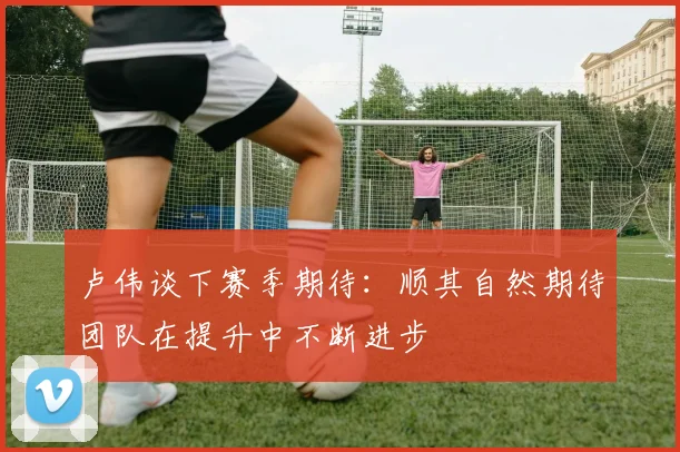 卢伟谈下赛季期待：顺其自然期待团队在提升中不断进步