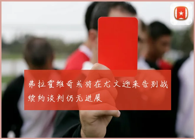 弗拉霍维奇或将在尤文迎来告别战续约谈判仍无进展