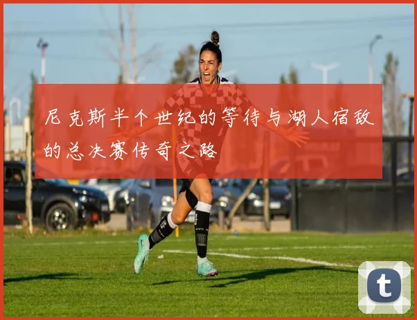 尼克斯半个世纪的等待与湖人宿敌的总决赛传奇之路