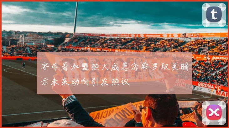 字母哥加盟热火成悬念希罗取关暗示未来动向引发热议