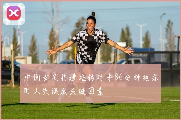 中国女足再遭逆转对手86分钟绝杀盯人失误成关键因素