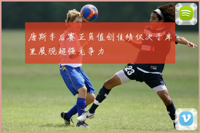 唐斯季后赛正负值创佳绩仅次于库里展现超强竞争力