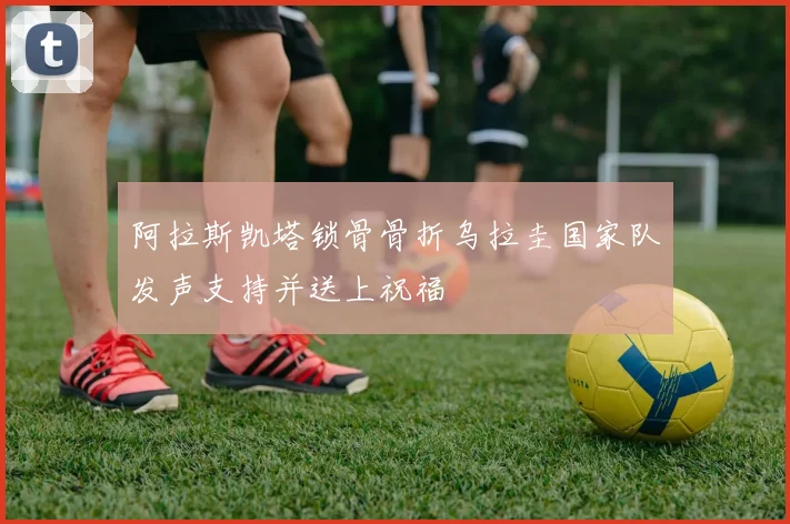 阿拉斯凯塔锁骨骨折乌拉圭国家队发声支持并送上祝福