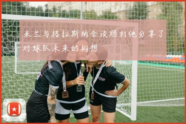 米兰与格拉斯纳会谈顺利他分享了对球队未来的构想