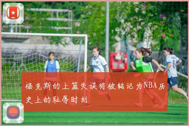 福克斯的上篮失误将被铭记为NBA历史上的耻辱时刻